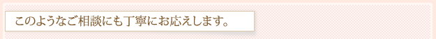 このようなご相談にも丁寧にお応えします。