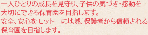 一人ひとりの成長を見守り、子供の気づき・感動を大切にできる保育園を目指します。
安全、安心をモットーに地域、保護者から信頼される保育園を目指します。