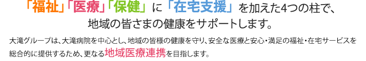 「福祉」「医療」「保健」に「在宅支援」を加えた4つの柱で、地域の皆さまの健康をサポートします。　大滝グループは、大滝病院を中心とし、地域の皆様の健康を守り、安全な医療と安心・満足の福祉・在宅サービスを総合的に提供するため、更なる地域医療連携を目指します。